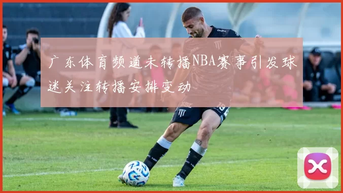 广东体育频道未转播NBA赛事引发球迷关注转播安排变动