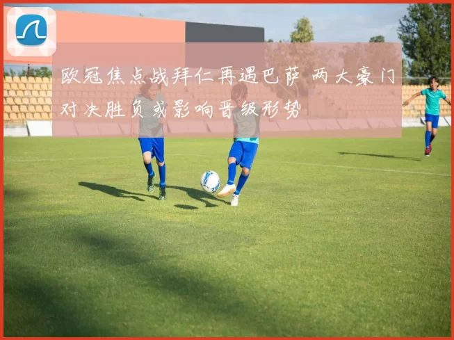 欧冠焦点战拜仁再遇巴萨 两大豪门对决胜负或影响晋级形势