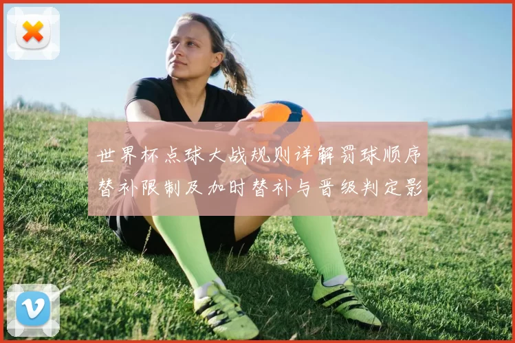 世界杯点球大战规则详解罚球顺序替补限制及加时替补与晋级判定影响
