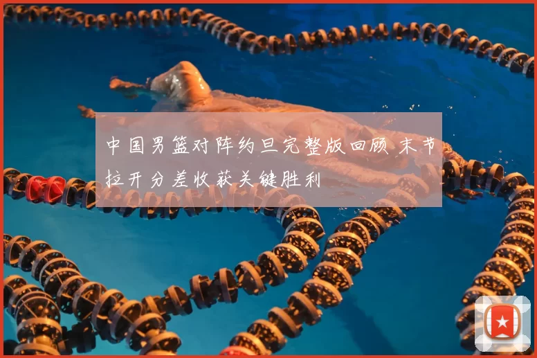 中国男篮对阵约旦完整版回顾 末节拉开分差收获关键胜利