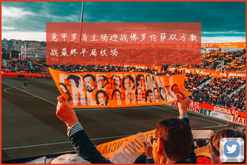 意甲罗马主场迎战佛罗伦萨双方激战最终平局收场