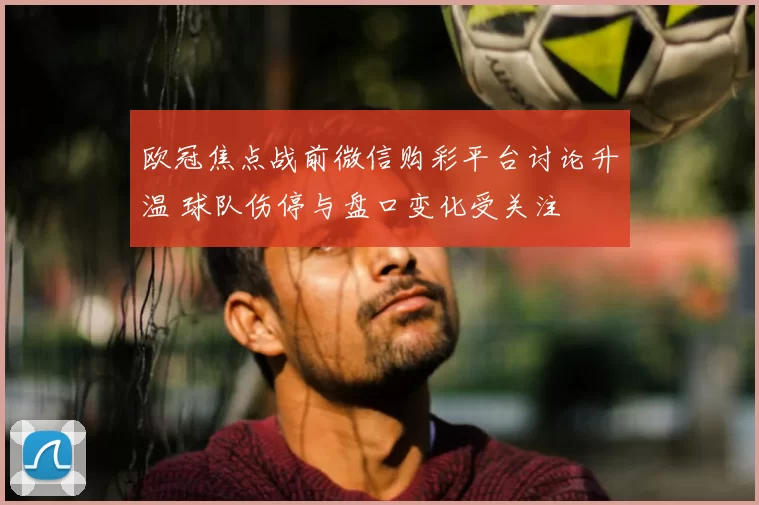 欧冠焦点战前微信购彩平台讨论升温 球队伤停与盘口变化受关注