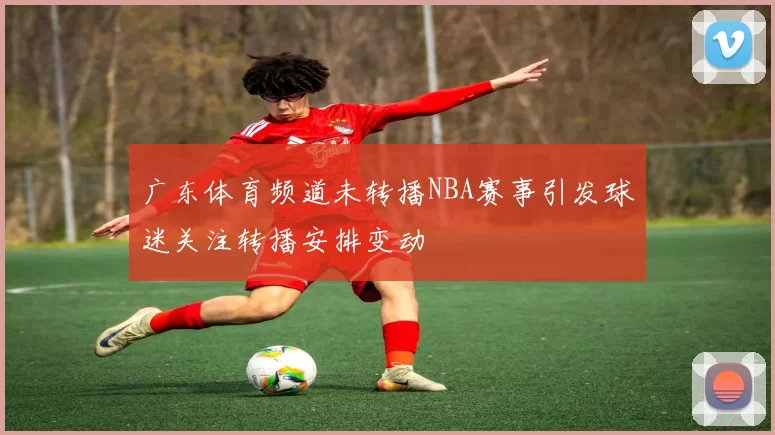 广东体育频道未转播NBA赛事引发球迷关注转播安排变动