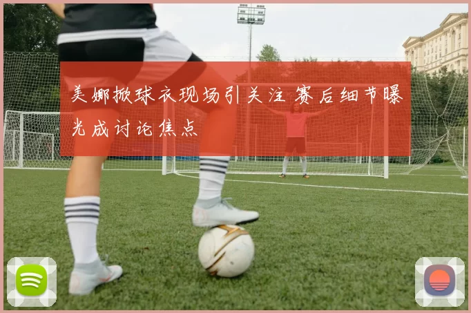 美娜掀球衣现场引关注 赛后细节曝光成讨论焦点