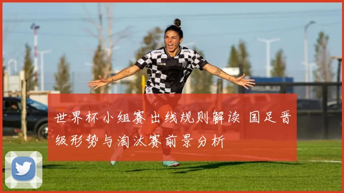 世界杯小组赛出线规则解读 国足晋级形势与淘汰赛前景分析