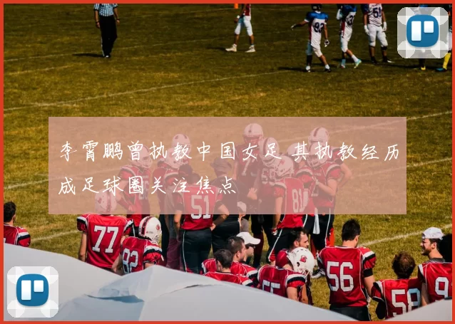 李霄鹏曾执教中国女足 其执教经历成足球圈关注焦点