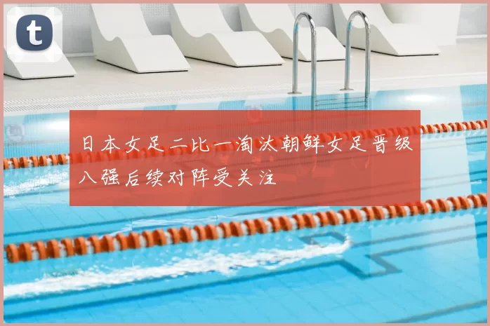 日本女足二比一淘汰朝鲜女足晋级八强后续对阵受关注