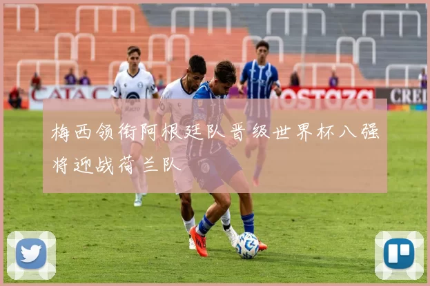 梅西领衔阿根廷队晋级世界杯八强将迎战荷兰队