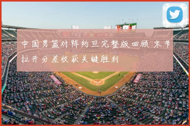 中国男篮对阵约旦完整版回顾 末节拉开分差收获关键胜利