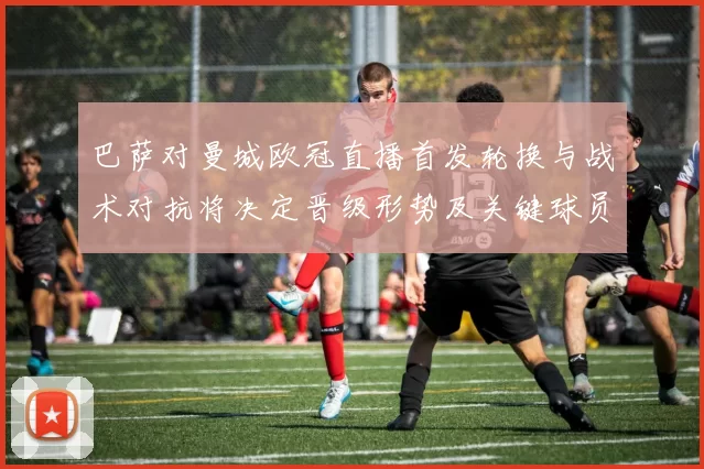 巴萨对曼城欧冠直播首发轮换与战术对抗将决定晋级形势及关键球员表现
