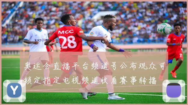 奥运会直播平台频道号公布观众可锁定指定电视频道收看赛事转播