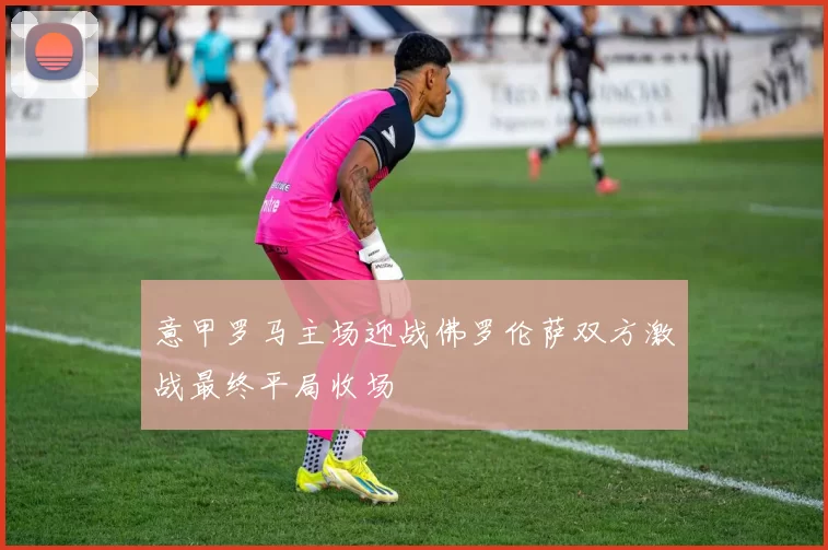 意甲罗马主场迎战佛罗伦萨双方激战最终平局收场