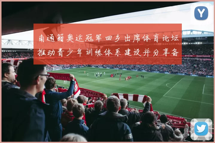 南通籍奥运冠军回乡出席体育论坛推动青少年训练体系建设并分享备战经验