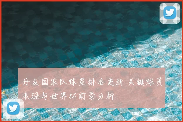 丹麦国家队球星排名更新 关键球员表现与世界杯前景分析