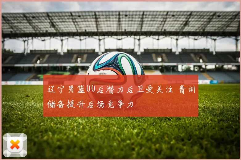 辽宁男篮00后潜力后卫受关注 青训储备提升后场竞争力