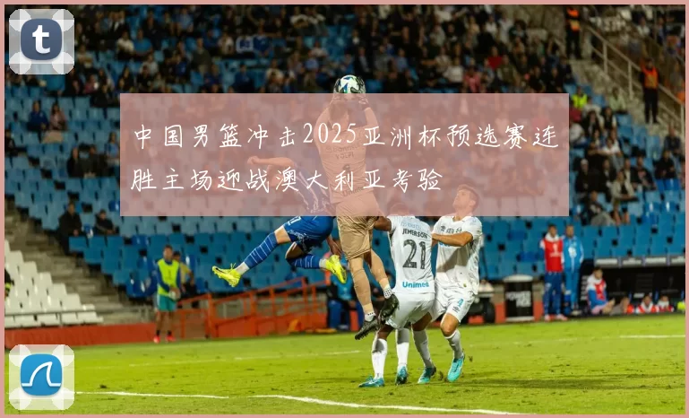 中国男篮冲击2025亚洲杯预选赛连胜主场迎战澳大利亚考验