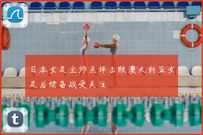 日本女足主帅点评击败澳大利亚女足后续备战受关注