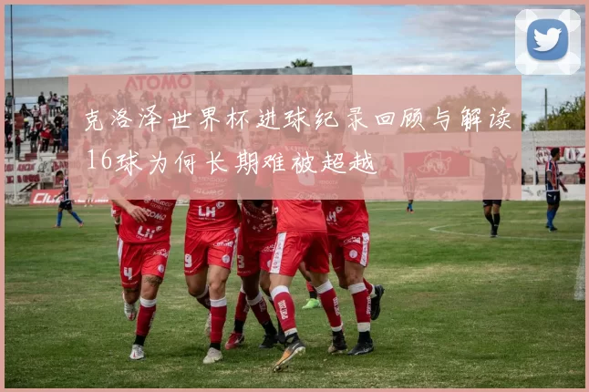 克洛泽世界杯进球纪录回顾与解读 16球为何长期难被超越