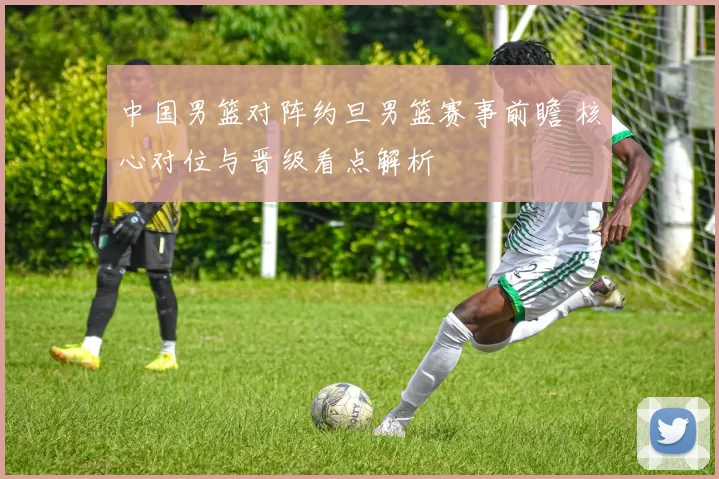 中国男篮对阵约旦男篮赛事前瞻 核心对位与晋级看点解析