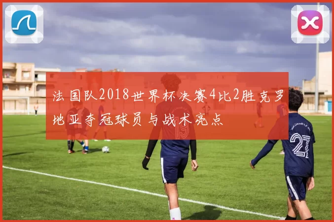 法国队2018世界杯决赛4比2胜克罗地亚夺冠球员与战术亮点