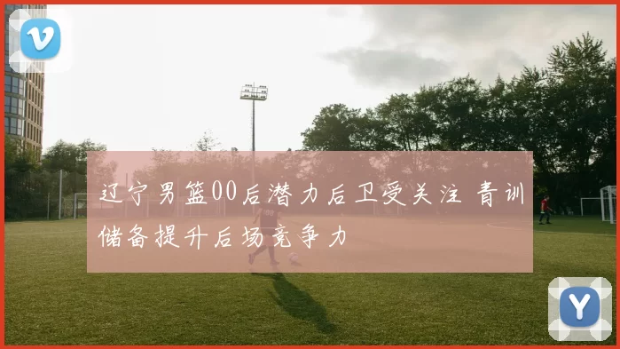 辽宁男篮00后潜力后卫受关注 青训储备提升后场竞争力