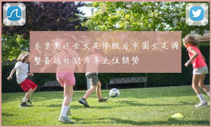 东京奥运会女足惨败后中国女足调整备战计划力争止住颓势
