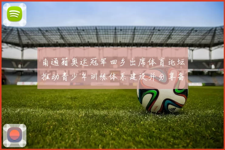 南通籍奥运冠军回乡出席体育论坛推动青少年训练体系建设并分享备战经验