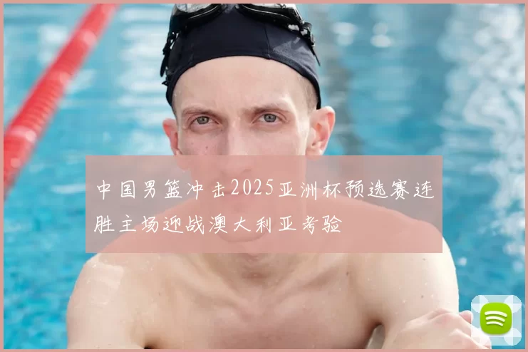 中国男篮冲击2025亚洲杯预选赛连胜主场迎战澳大利亚考验
