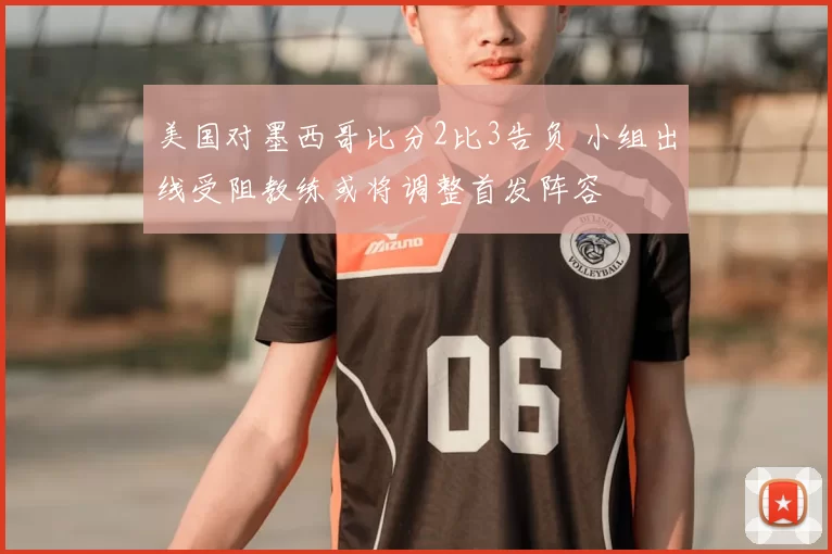 美国对墨西哥比分2比3告负 小组出线受阻教练或将调整首发阵容