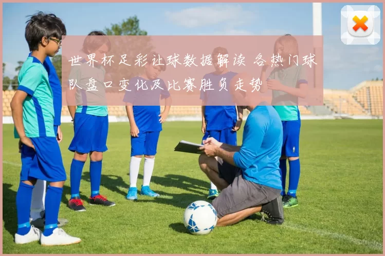 世界杯足彩让球数据解读 各热门球队盘口变化及比赛胜负走势