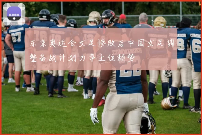 东京奥运会女足惨败后中国女足调整备战计划力争止住颓势