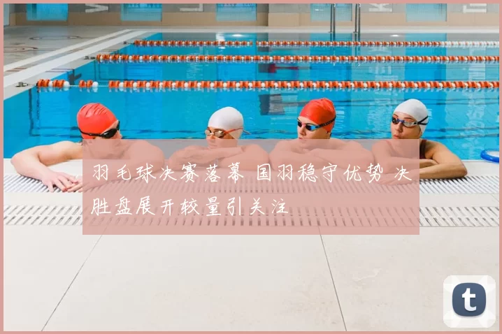 羽毛球决赛落幕 国羽稳守优势 决胜盘展开较量引关注