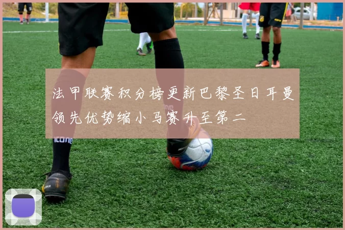 法甲联赛积分榜更新巴黎圣日耳曼领先优势缩小马赛升至第二