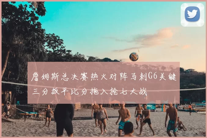 詹姆斯总决赛热火对阵马刺G6关键三分扳平比分拖入抢七大战