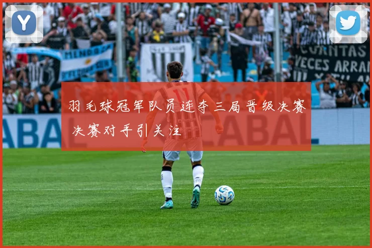 羽毛球冠军队员连夺三局晋级决赛 决赛对手引关注
