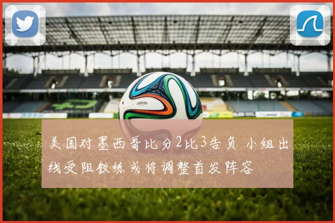 美国对墨西哥比分2比3告负 小组出线受阻教练或将调整首发阵容