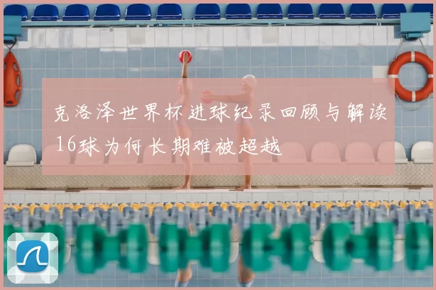 克洛泽世界杯进球纪录回顾与解读 16球为何长期难被超越