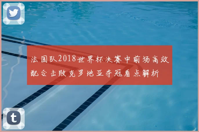 法国队2018世界杯决赛中前场高效配合击败克罗地亚夺冠看点解析