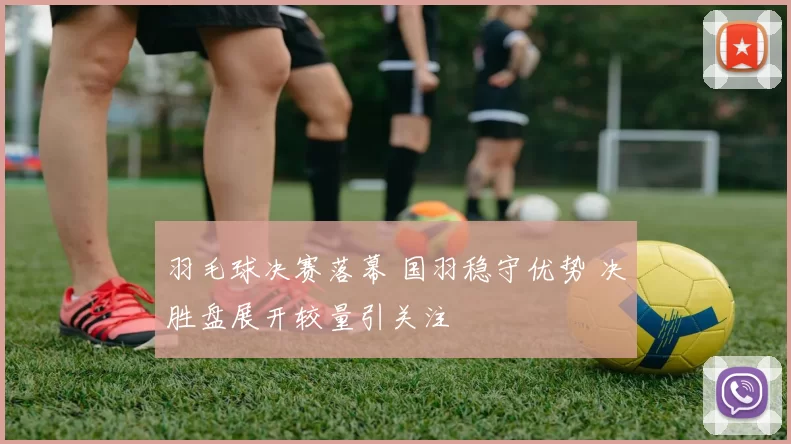 羽毛球决赛落幕 国羽稳守优势 决胜盘展开较量引关注