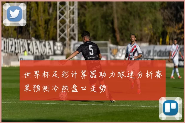 世界杯足彩计算器助力球迷分析赛果预测冷热盘口走势
