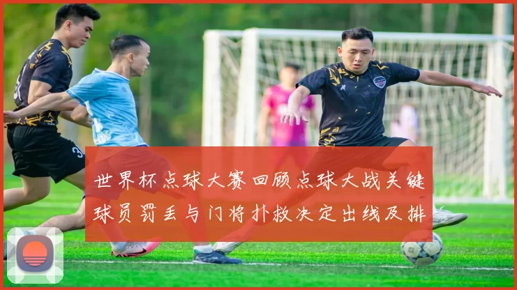 世界杯点球大赛回顾点球大战关键球员罚丢与门将扑救决定出线及排名