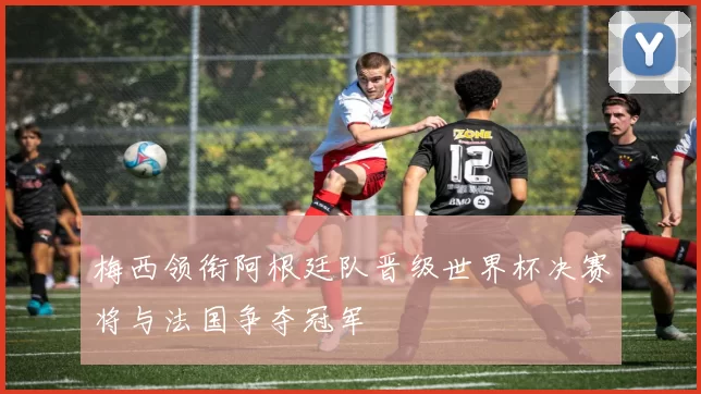 梅西领衔阿根廷队晋级世界杯决赛将与法国争夺冠军