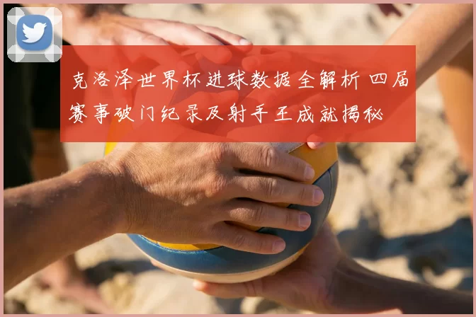 克洛泽世界杯进球数据全解析 四届赛事破门纪录及射手王成就揭秘