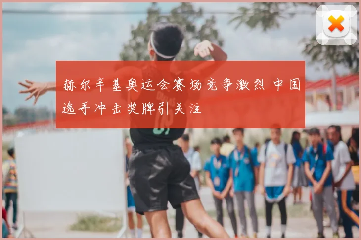 赫尔辛基奥运会赛场竞争激烈 中国选手冲击奖牌引关注