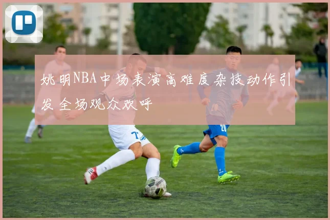 姚明NBA中场表演高难度杂技动作引发全场观众欢呼