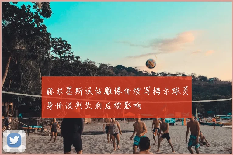 赫尔墨斯误估雕像价续写揭示球员身价谈判失利后续影响
