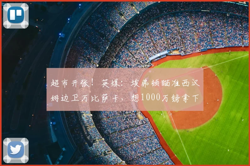 超市开张！英媒：埃弗顿瞄准西汉姆边卫万比萨卡，想1000万镑拿下