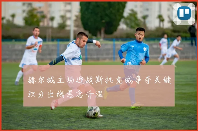 赫尔城主场迎战斯托克城争夺关键积分出线悬念升温