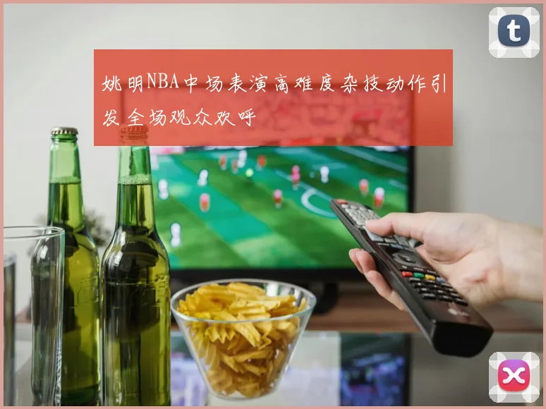 姚明NBA中场表演高难度杂技动作引发全场观众欢呼