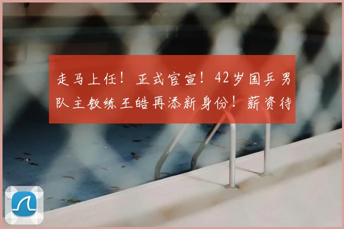 走马上任！正式官宣！42岁国乒男队主教练王皓再添新身份！薪资待遇首次被曝光，和王楚钦是同事
